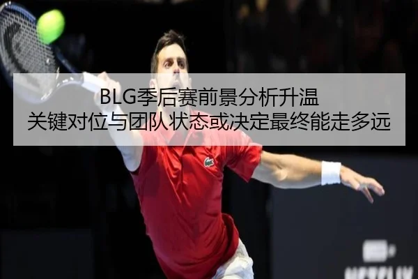 BLG季后赛前景分析升温 关键对位与团队状态或决定最终能走多远