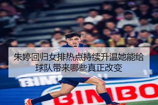 朱婷回归女排热点持续升温她能给球队带来哪些真正改变