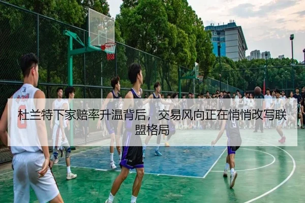 杜兰特下家赔率升温背后，交易风向正在悄悄改写联盟格局
